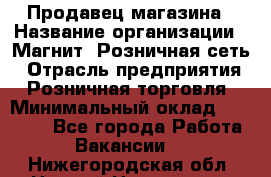 Продавец магазина › Название организации ­ Магнит, Розничная сеть › Отрасль предприятия ­ Розничная торговля › Минимальный оклад ­ 12 000 - Все города Работа » Вакансии   . Нижегородская обл.,Нижний Новгород г.